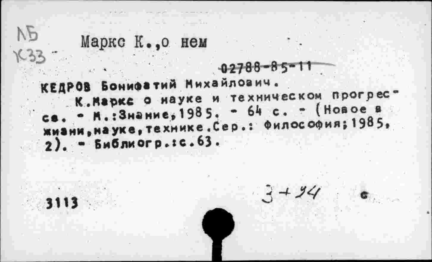 ﻿Маркс К.,о нем
КЕДРОВ Бонифатий Михайлович.
К.Маркс о науке и техническом прогрес с*. • М.:3нание*1985. * жизни,науке,технике.Сер 2), - Библиогр.хс.63 .
64 с. “ (Новое в : Философия; 1985